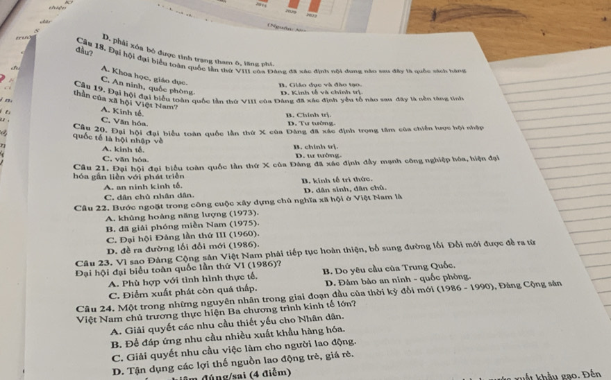 2020 2023
chán
=Nguồn: N===
onus
đầu?
s D. phải xóa bỏ được tình trạng tham ô, lãng phí,
Câu 18. Đại hội đại biểu toàn quốc lần thứ VIII của Đâng đã xác định nội dung nào sau đây là quốc sách hàng
A. Khoa học, giáo dục.
1 
A C. An ninh, quốc phòng,
B. Giáo dục và đào tạo.
D. Kinh tế và chính trị.
Câu 19, Đại hội đại biểu toàn quốc lần thứ VIII của Đâng đã xác định yêu tố nào sau đây là nền tăng tinh
C thần của xã hội Việt Nam?
j n

A. Kinh tế.
B. Chính trị.
C. Văn hóa.
D. Tư tưởng.
Câu 20. Đại hội đại biểu toàn quốc lần thứ X của Đâng đã xấc định trọng tâm của chiến lược hội nhập
quốc tế là hội nhập về
r A. kinh tế. B. chính trị.
C. văn hóa. D. tư tưởng.
Cầu 21. Đại hội đại biểu toàn quốc lần thứ X của Đảng đã xác định đầy mạnh công nghiệp hóa, hiện đại
hóa gắn liền với phát triển
A. an ninh kinh tế B. kinh tế trị thức.
C. dân chủ nhân dân. D. dân sinh, dân chủ.
Cầâu 22. Bước ngoặt trong công cuộc xây dựng chủ nghĩa xã hội ở Việt Nam là
A. khủng hoảng năng lượng (1973).
B. đã giải phóng miền Nam (1975).
C. Đại hội Đảng lần thứ III (1960).
D. đề ra đường lối đổi mới (1986).
Câu 23. Vì sao Đảng Cộng sản Việt Nam phải tiếp tục hoàn thiện, bổ sung đường lối Đổi mới được đề ra từ
Đại hội đại biểu toàn quốc lần thứ VI (1986)?
A. Phù hợp với tình hình thực tế, B. Do yêu cầu của Trung Quốc.
C. Điểm xuất phát còn quá thấp. D. Đảm bảo an ninh - quốc phòng.
Câu 24. Một trong những nguyên nhân trong giai đoạn đầu của thời kỳ đổi mới (1986 - 1990), Đảng Cộng sản
Việt Nam chủ trương thực hiện Ba chương trình kinh tế lớn?
A. Giải quyết các nhu cầu thiết yếu cho Nhân dân.
B. Để đáp ứng nhu cầu nhiều xuất khẩu hàng hóa.
C. Giải quyết nhu cầu việc làm cho người lao động.
D. Tận dụng các lợi thế nguồn lao động trẻ, giá rẻ.
n (đúng/sai (4 điễm)
kuất khẩu gạo. Đến