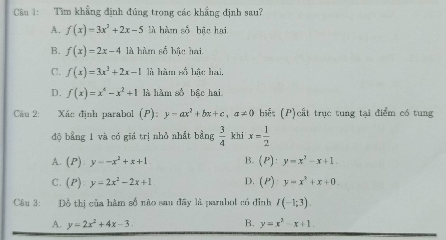 Tìm khẳng định đúng trong các khẳng định sau?
A. f(x)=3x^2+2x-5 là hàm số bậc hai.
B. f(x)=2x-4 là hàm số bậc hai.
C. f(x)=3x^3+2x-1 là hàm số bậc hai.
D. f(x)=x^4-x^2+1 là hàm số bậc hai.
Câu 2: Xác định parabol (P): y=ax^2+bx+c, a!= 0 biết (P)cất trục tung tại điểm có tung
độ bằng 1 và có giá trị nhỏ nhất bằng  3/4  khi x= 1/2 
A. (P):y=-x^2+x+1. B. (P):y=x^2-x+1.
C. (P):y=2x^2-2x+1. D. (P):y=x^2+x+0. 
Câu 3: Đồ thị của hàm số nào sau đây là parabol có đỉnh I(-1;3).
A. y=2x^2+4x-3. B. y=x^2-x+1.