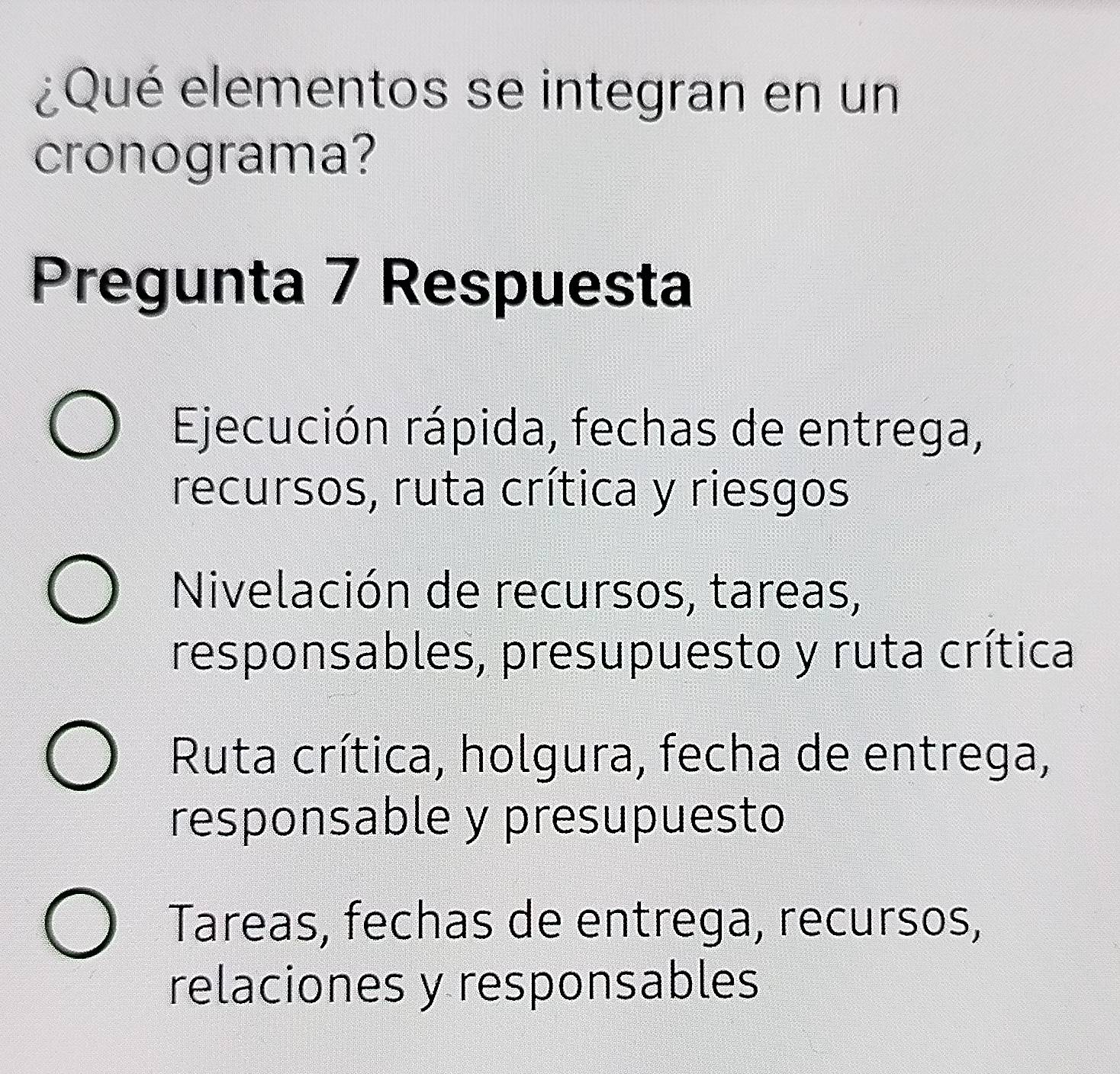 ¿Qué elementos se integran en un
cronograma?
Pregunta 7 Respuesta
Ejecución rápida, fechas de entrega,
recursos, ruta crítica y riesgos
Nivelación de recursos, tareas,
responsables, presupuesto y ruta crítica
Ruta crítica, holgura, fecha de entrega,
responsable y presupuesto
Tareas, fechas de entrega, recursos,
relaciones y responsables