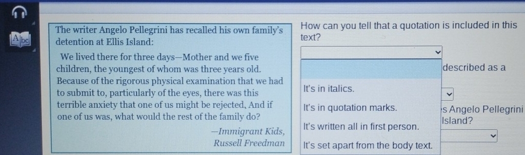 The writer Angelo Pellegrini has recalled his own family’s How can you tell that a quotation is included in this
Abe detention at Ellis Island: text?
We lived there for three days —Mother and we five
children, the youngest of whom was three years old. described as a
Because of the rigorous physical examination that we had
to submit to, particularly of the eyes, there was this It's in italics.
terrible anxiety that one of us might be rejected, And if It's in quotation marks. s Angelo Pellegrini
one of us was, what would the rest of the family do?
—Immigrant Kids, It's written all in first person. Island?
Russell Freedman It's set apart from the body text.