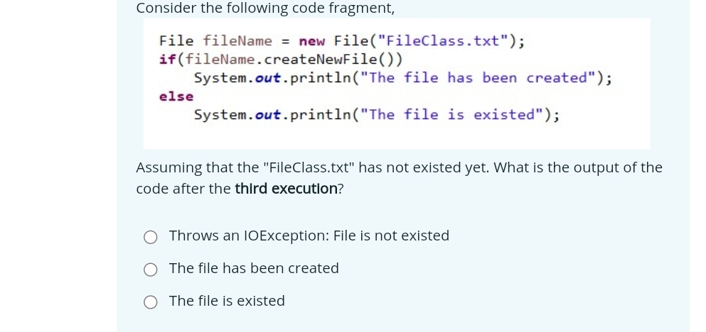 Consider the following code fragment,
File fileName = new File("FileClass.txt");
if(fileName.createNewFile())
System.out.println("The file has been created");
else
System.out.println("The file is existed");
Assuming that the "FileClass.txt" has not existed yet. What is the output of the
code after the third execution?
Throws an IOException: File is not existed
The file has been created
The file is existed