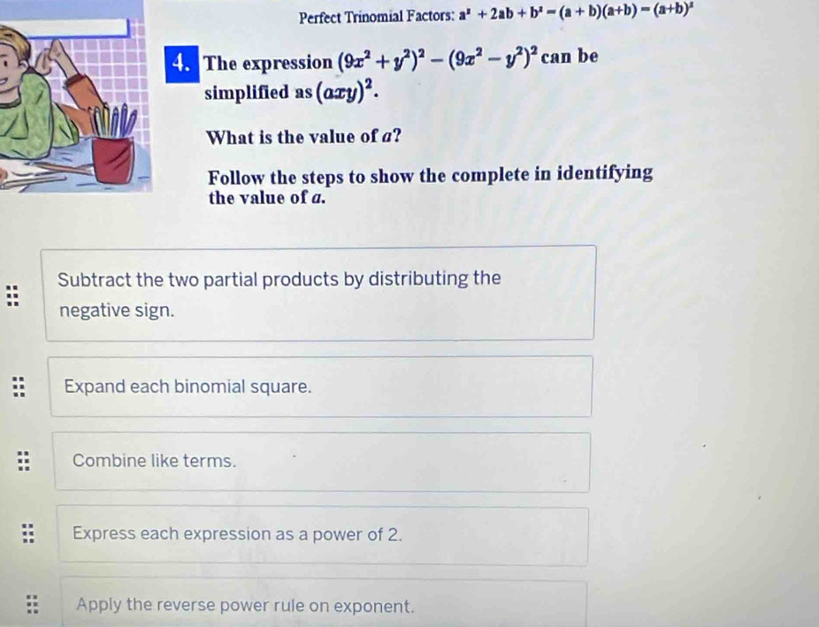 Perfect Trinomial Factors: a^2+2ab+b^2=(a+b)(a+b)=(a+b)^2
4. The expression (9x^2+y^2)^2-(9x^2-y^2)^2 can be
simplified as (axy)^2. 
What is the value of a?
Follow the steps to show the complete in identifying
the value of a.
: Subtract the two partial products by distributing the
negative sign.
Expand each binomial square.
Combine like terms.
Express each expression as a power of 2.
Apply the reverse power rule on exponent.