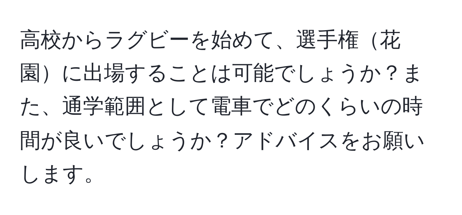 高校からラグビーを始めて、選手権花園に出場することは可能でしょうか？また、通学範囲として電車でどのくらいの時間が良いでしょうか？アドバイスをお願いします。