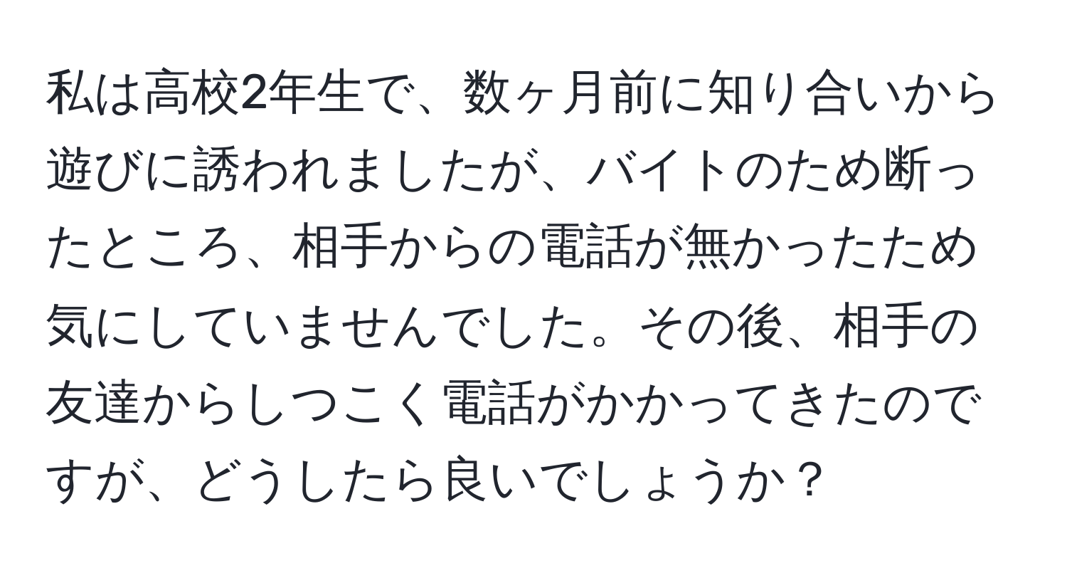 私は高校2年生で、数ヶ月前に知り合いから遊びに誘われましたが、バイトのため断ったところ、相手からの電話が無かったため気にしていませんでした。その後、相手の友達からしつこく電話がかかってきたのですが、どうしたら良いでしょうか？