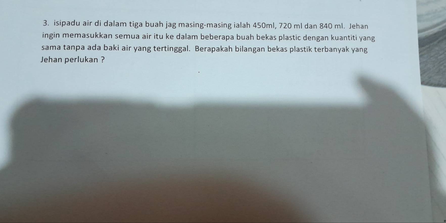 isipadu air di dalam tiga buah jag masing-masing ialah 450ml, 720 ml dan 840 ml. Jehan 
ingin memasukkan semua air itu ke dalam beberapa buah bekas plastic dengan kuantiti yang 
sama tanpa ada baki air yang tertinggal. Berapakah bilangan bekas plastik terbanyak yang 
Jehan perlukan ?