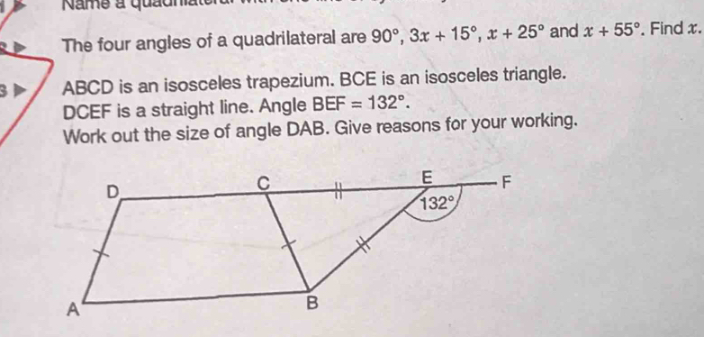 Name a quadna
The four angles of a quadrilateral are 90°,3x+15°,x+25° and x+55°. Find x.
3 ABCD is an isosceles trapezium. BCE is an isosceles triangle.
DCEF is a straight line. Angle BEF=132°.
Work out the size of angle DAB. Give reasons for your working.