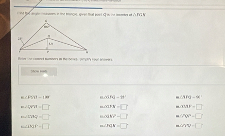 Find the angle measures in the triangle, given that point Q is the incenter of △ FGH
Enter the correct numbers in the boxes. Simplify your answers.
Show Hints
m∠ FGH=100° m∠ GFQ=23° m∠ HPQ=90°
m∠ QFH=□°
m∠ GFH=□° m∠ GHF=□°
m∠ GHQ=□° m∠ QHF=□° m∠ FQP=□°
m∠ HQP=□°
m∠ FQH=□° m∠ FPQ=□°