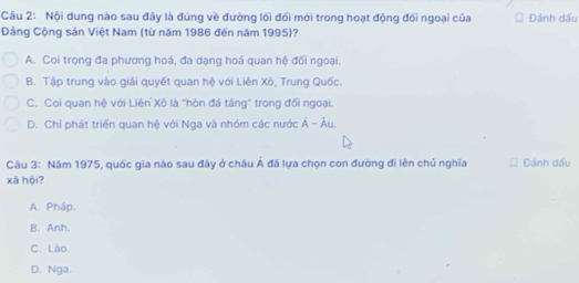 Nội dung nào sau đây là đúng về đường lối đối mới trong hoạt động đối ngoại của * Đánh dấu
Dảng Cộng sản Việt Nam (từ năm 1986 đến năm 1995)?
A. Coi trọng đa phương hoá, đa dạng hoá quan hệ đối ngoại.
B. Tập trung vào giải quyết quan hệ với Liên Xô, Trung Quốc.
C. Coi quan hệ với Liên Xô là 'hòn đá táng'' trong đổi ngoại.
D. Chỉ phát triển quan hệ với Nga và nhóm các nước Á - Âu,
Câu 3: Năm 1975, quốc gia nào sau đây ở châu Á đã lựa chọn con đường đi lên chủ nghĩa Đánh dấu
xā hội?
A. Pháp.
B. Anh.
C. Lào.
D. Nga.