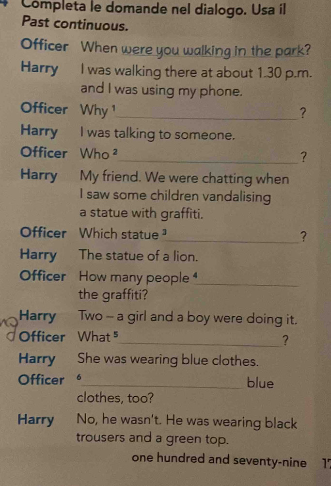 Completa le domande nel dialogo. Usa íl 
Past continuous. 
Officer When were you walking in the park? 
Harry I was walking there at about 1.30 p.m. 
and I was using my phone. 
Officer Why ¹_ 
? 
Harry I was talking to someone. 
Officer Who ² 
_? 
Harry My friend. We were chatting when 
I saw some children vandalising 
a statue with graffiti. 
Officer Which statue _? 
Harry The statue of a lion. 
Officer How many people _ 
the graffiti? 
Harry Two - a girl and a boy were doing it. 
Officer What ⁵ 
_? 
Harry She was wearing blue clothes. 
Officer _blue 
clothes, too? 
Harry No, he wasn't. He was wearing black 
trousers and a green top. 
one hundred and seventy-nine 17