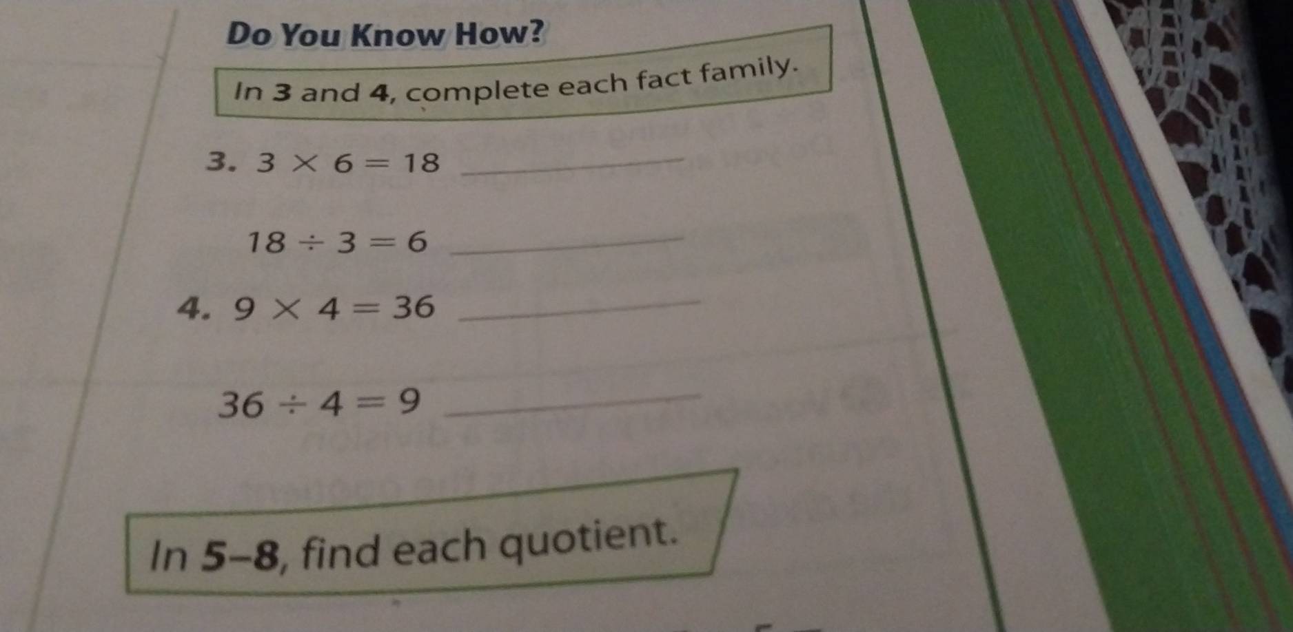 Do You Know How? 
In 3 and 4, complete each fact family. 
3. 3* 6=18 _
18/ 3=6
_ 
4. 9* 4=36 _
36/ 4=9
_ 
In 5-8, find each quotient.