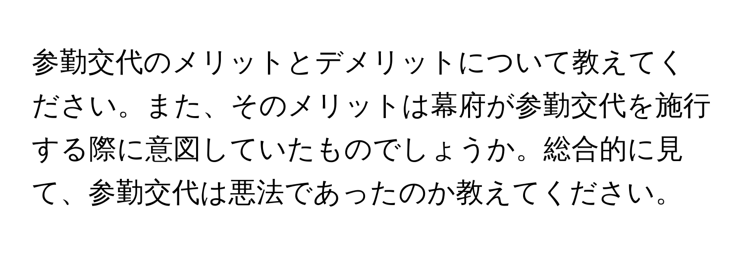 参勤交代のメリットとデメリットについて教えてください。また、そのメリットは幕府が参勤交代を施行する際に意図していたものでしょうか。総合的に見て、参勤交代は悪法であったのか教えてください。