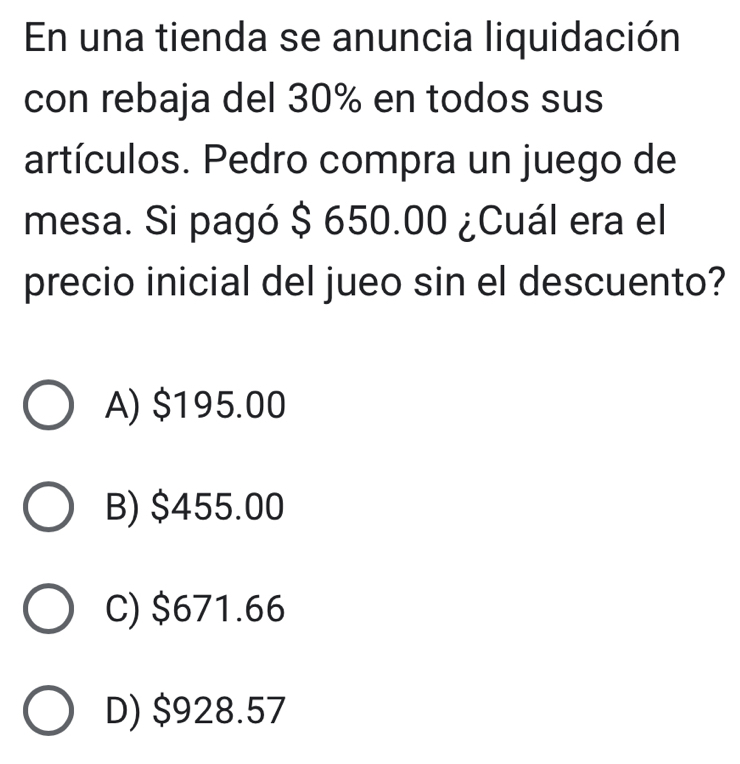 En una tienda se anuncia liquidación
con rebaja del 30% en todos sus
artículos. Pedro compra un juego de
mesa. Si pagó $ 650.00 ¿Cuál era el
precio inicial del jueo sin el descuento?
A) $195.00
B) $455.00
C) $671.66
D) $928.57