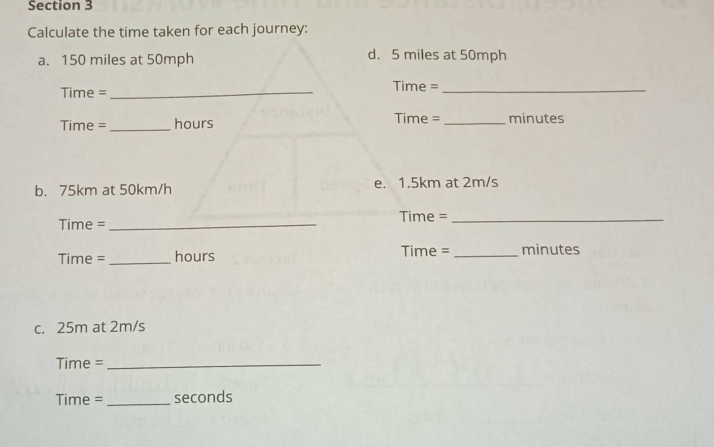 Calculate the time taken for each journey: 
a. 150 miles at 50mph
d. 5 miles at 50mph
Time =_ 
Time =_
Time = _ hours
Time = _ minutes
b. 75km at 50km/h
e. 1.5km at 2m/s
Time = _
Time = _
Time = _hours Time =_  minutes
c. 25m at 2m/s
Time =_ 
Time = _seconds