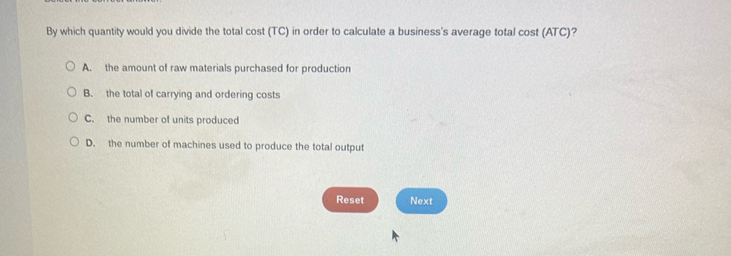 By which quantity would you divide the total cost (TC) in order to calculate a business's average total cost (ATC)?
A. the amount of raw materials purchased for production
B. the total of carrying and ordering costs
C. the number of units produced
D. the number of machines used to produce the total output
Reset Next