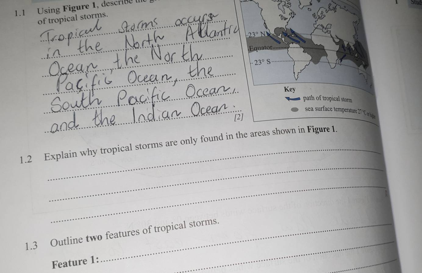 1.1 Using Figure 1, describe 
Stud 
of tropical storms. 
_
· 23°N
_ 
Équator.....
· 23° S
_ 
_ 
Key 
path of tropical storm 
_ 
sea surface temperature 27 "C or highe 
[2] 
_ 
_ 
1.2 Explain why tropical storms are only found in the areas shown in Figure 1. 
_ 
_ 
1.3 Outline two features of tropical storms. 
Feature 1: 
_