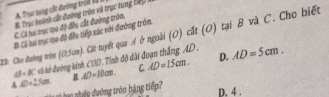 A. Trục tung cấ t đường trón v à
B. Trục hoành cất đường tròn và trục tung tế :
C. Cà hai trục tọa độ đều cắt đường tròn.
D. Cả hai trục tọa độ đều tiếp xúc với đường tròn.
23: Cho đường tròn (0,5cm). Cát tuyết qua A ở ngoài (O) cắt (O) tại B và C. Cho biết
D.
AB=BC kù kẻ đường kính COD. Tính độ dài đoạn thắng AD.
A AD=25cm. B. AD=10cm. C. AD=15cm. AD=5cm. 
h n ho hiệu đường tròn bàng tiế
D. 4.