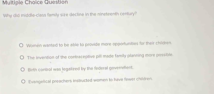 Question
Why did middle-class family size decline in the nineteenth century?
Women wanted to be able to provide more opportunities for their children.
The invention of the contraceptive pill made family planning more possible.
Birth control was legalized by the federal government.
Evangelical preachers instructed women to have fewer children.