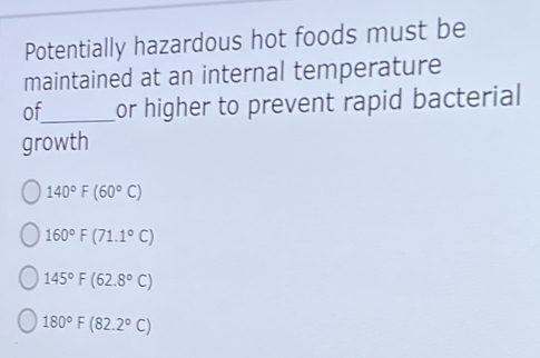 Potentially hazardous hot foods must be
maintained at an internal temperature
of_ or higher to prevent rapid bacterial
growth
140°F(60°C)
160°F(71.1°C)
145°F(62.8°C)
180°F(82.2°C)