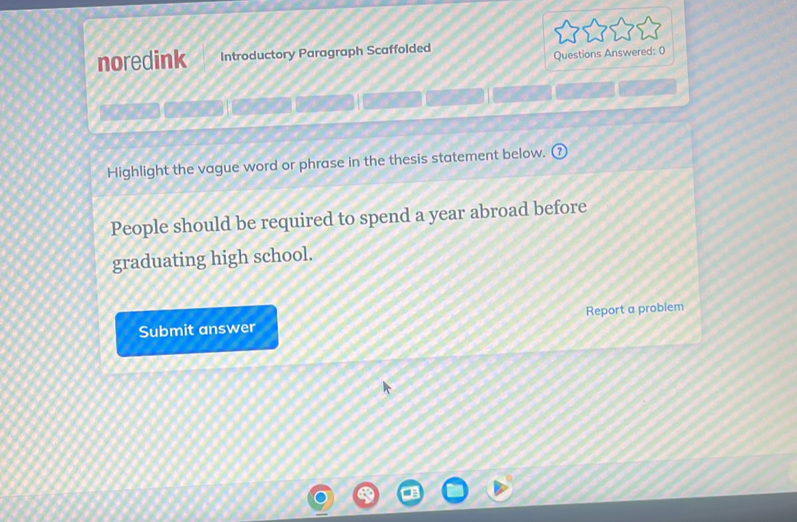 noredink Introductory Paragraph Scaffolded 
Questions Answered: 0 
Highlight the vague word or phrase in the thesis statement below. 
People should be required to spend a year abroad before 
graduating high school. 
Submit answer Report a problem