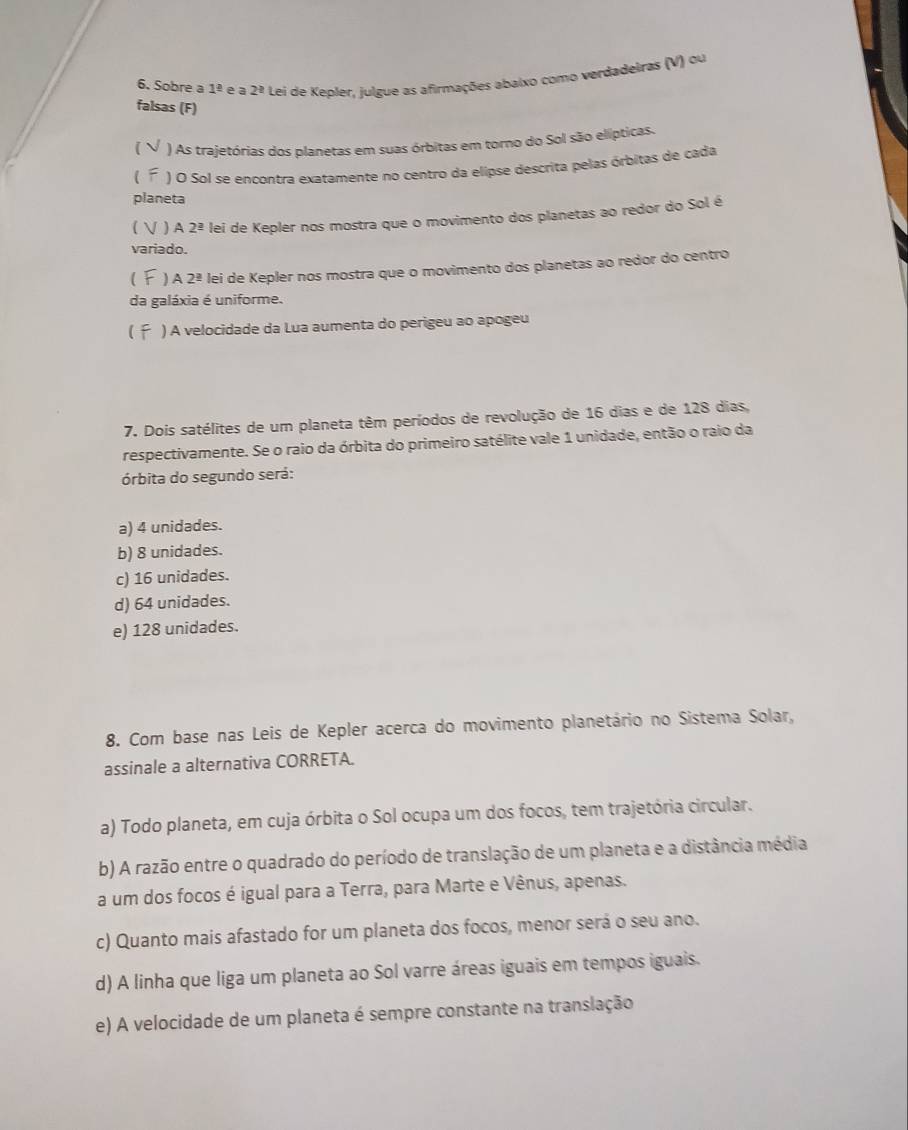 Sobre a 1^(_ 2) e a 2^2 Lei de Kepler, julgue as afirmações abaixo como verdadeiras (V) ou
falsas (F)
 ) As trajetórias dos planetas em suas órbitas em torno do Sol são elípticas.
) O Sol se encontra exatamente no centro da elipse descrita pelas órbitas de cada
planeta
  ) A 2^(_ a) lei de Kepler nos mostra que o movimento dos planetas ao redor do Sol é
variado.
 )A 2^(_ circ) lei de Kepler nos mostra que o movimento dos planetas ao redor do centro
da galáxia é uniforme.
) A velocidade da Lua aumenta do perigeu ao apogeu
7. Dois satélites de um planeta têm períodos de revolução de 16 dias e de 128 dias,
respectivamente. Se o raio da órbita do primeiro satélite vale 1 unidade, então o raio da
órbita do segundo será:
a) 4 unidades.
b) 8 unidades.
c) 16 unidades.
d) 64 unidades.
e) 128 unidades.
8. Com base nas Leis de Kepler acerca do movimento planetário no Sistema Solar,
assinale a alternativa CORRETA.
a) Todo planeta, em cuja órbita o Sol ocupa um dos focos, tem trajetória circular.
b) A razão entre o quadrado do período de translação de um planeta e a distância média
a um dos focos é igual para a Terra, para Marte e Vênus, apenas.
c) Quanto mais afastado for um planeta dos focos, menor será o seu ano.
d) A linha que liga um planeta ao Sol varre áreas iguais em tempos iguais.
e) A velocidade de um planeta é sempre constante na translação