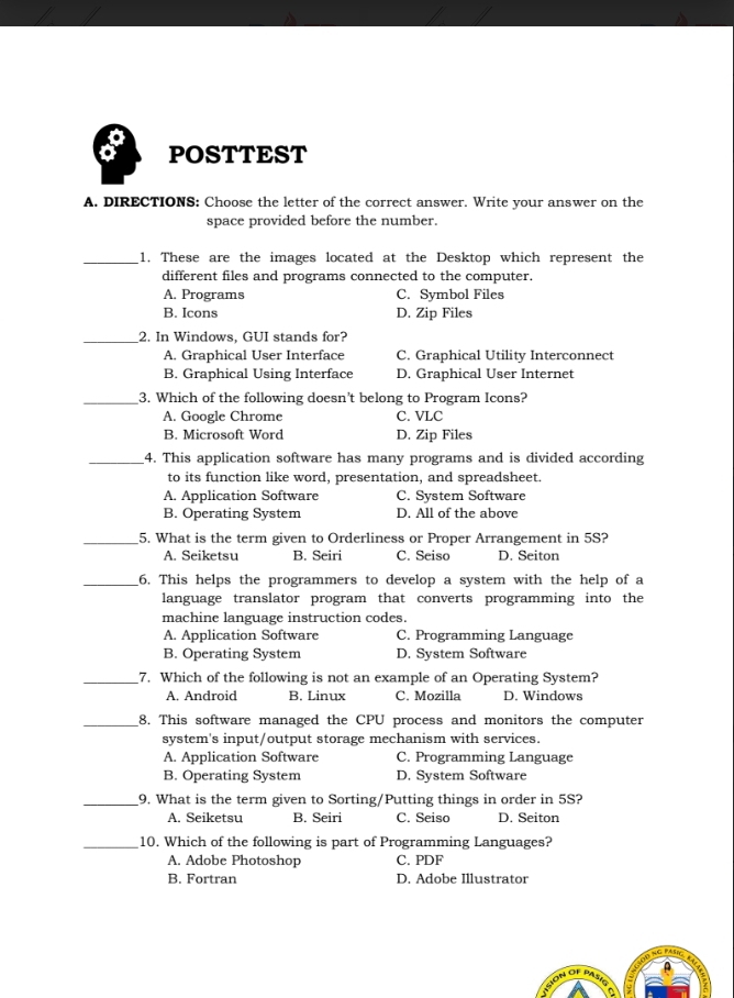 a POSTTEST
A. DIRECTIONS: Choose the letter of the correct answer. Write your answer on the
space provided before the number.
_1. These are the images located at the Desktop which represent the
different files and programs connected to the computer.
A. Programs C. Symbol Files
B. Icons D. Zip Files
_2. In Windows, GUI stands for?
A. Graphical User Interface C. Graphical Utility Interconnect
B. Graphical Using Interface D. Graphical User Internet
_3. Which of the following doesn’t belong to Program Icons?
A. Google Chrome C. VLC
B. Microsoft Word D. Zip Files
_4. This application software has many programs and is divided according
to its function like word, presentation, and spreadsheet.
A. Application Software C. System Software
B. Operating System D. All of the above
_5. What is the term given to Orderliness or Proper Arrangement in 5S?
A. Seiketsu B. Seiri C. Seiso D. Seiton
_6. This helps the programmers to develop a system with the help of a
language translator program that converts programming into the
machine language instruction codes.
A. Application Software C. Programming Language
B. Operating System D. System Software
_7. Which of the following is not an example of an Operating System?
A. Android B. Linux C. Mozilla D. Windows
_8. This software managed the CPU process and monitors the computer
system's input/output storage mechanism with services.
A. Application Software C. Programming Language
B. Operating System D. System Software
_9. What is the term given to Sorting/Putting things in order in 5S?
A. Seiketsu B. Seiri C. Seiso D. Seiton
_10. Which of the following is part of Programming Languages?
A. Adobe Photoshop C. PDF
B. Fortran D. Adobe Illustrator