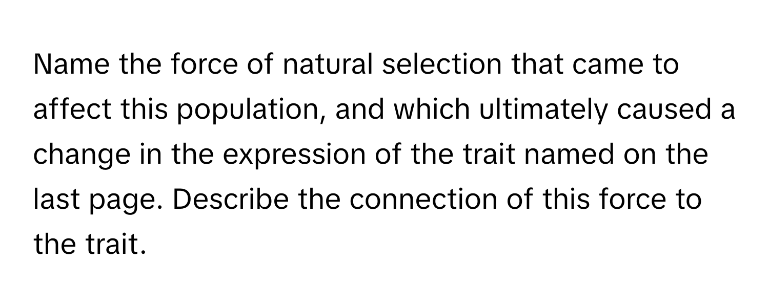 Name the force of natural selection that came to affect this population, and which ultimately caused a change in the expression of the trait named on the last page. Describe the connection of this force to the trait.