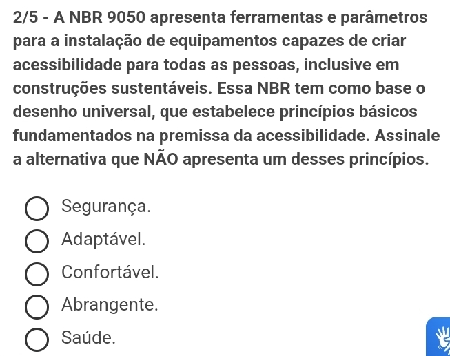 2/5 - A NBR 9050 apresenta ferramentas e parâmetros
para a instalação de equipamentos capazes de criar
acessibilidade para todas as pessoas, inclusive em
construções sustentáveis. Essa NBR tem como base o
desenho universal, que estabelece princípios básicos
fundamentados na premissa da acessibilidade. Assinale
a alternativa que NÃO apresenta um desses princípios.
Segurança.
Adaptável.
Confortável.
Abrangente.
Saúde.