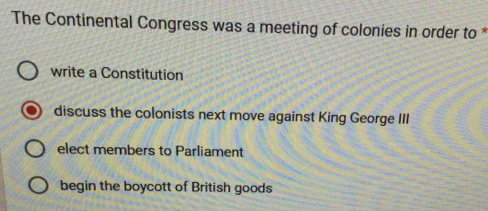 The Continental Congress was a meeting of colonies in order to *
write a Constitution
discuss the colonists next move against King George III
elect members to Parliament
begin the boycott of British goods