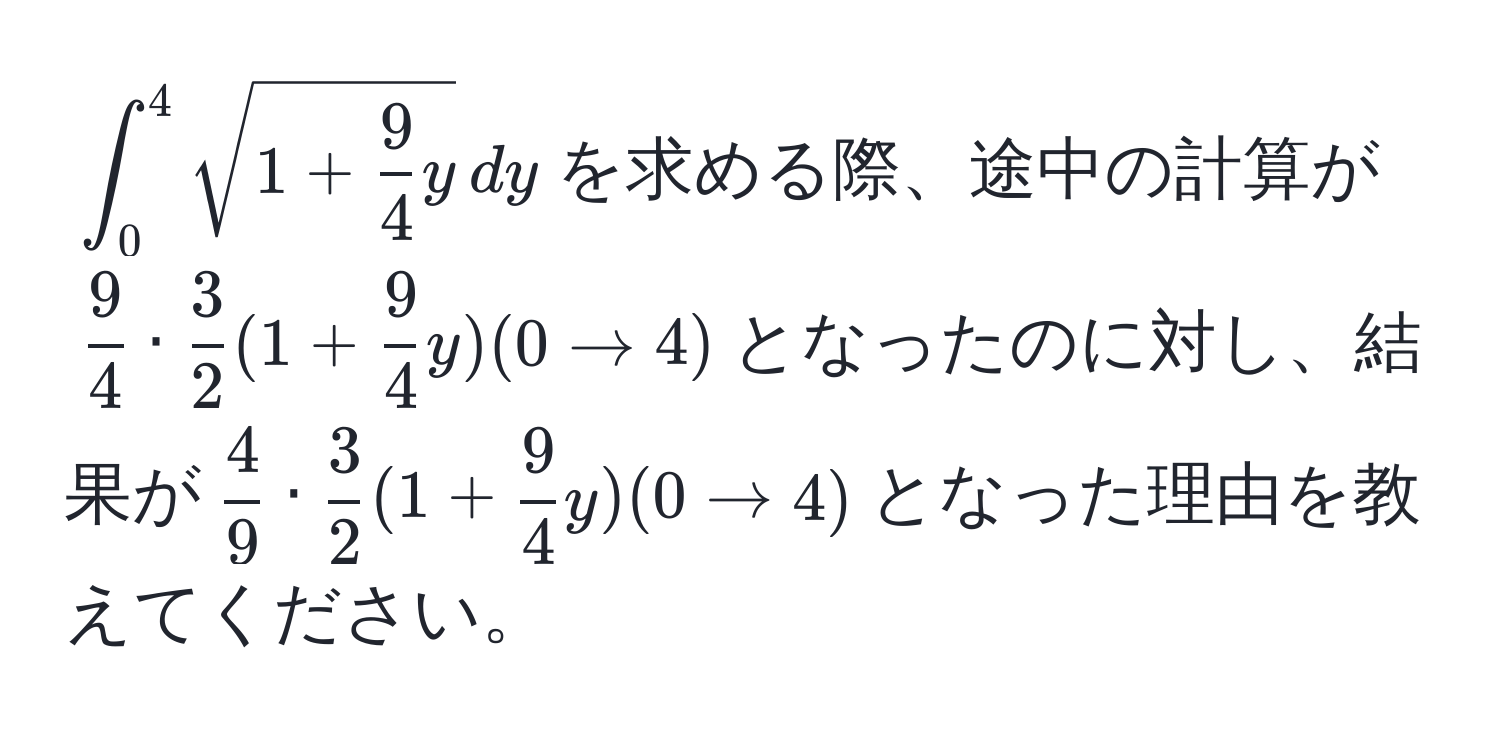 $∈t_0^(4 sqrt(1 + frac9)4)y , dy$を求める際、途中の計算が$ 9/4  ·  3/2  (1 +  9/4 y)(0 to 4)$となったのに対し、結果が$ 4/9  ·  3/2  (1 +  9/4 y)(0 to 4)$となった理由を教えてください。