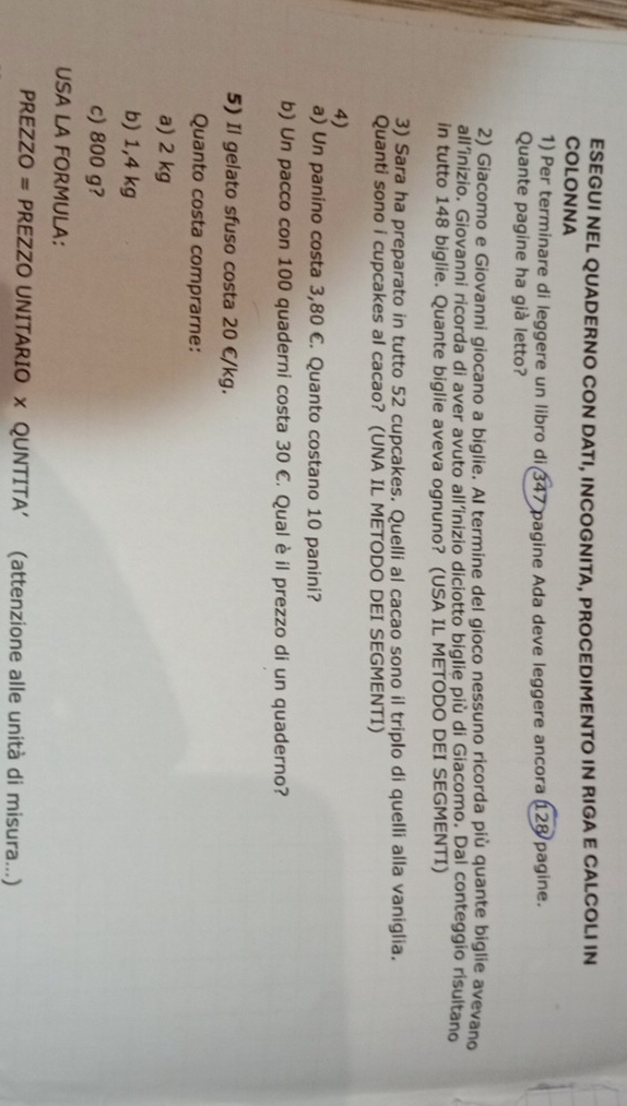 ESEGUI NEL QUADERNO CON DATI, INCOGNITA, PROCEDIMENTO IN RIGA E CALCOLI IN
COLONNA
1) Per terminare di leggere un libro di 347 pagine Ada deve leggere ancora 128 pagine.
Quante pagine ha già letto?
2) Giacomo e Giovanni giocano a biglie. AI termine del gioco nessuno ricorda più quante biglie avevano
all’inizio. Giovanni ricorda di aver avuto all’inizio diciotto biglie più di Giacomo. Dal conteggio risultano
in tutto 148 biglie. Quante biglie aveva ognuno? (USA IL METODO DEI SEGMENTI)
3) Sara ha preparato in tutto 52 cupcakes. Quelli al cacao sono il triplo di quelli alla vaniglia.
Quanti sono i cupcakes al cacao? (UNA IL METODO DEI SEGMENTI)
4)
a) Un panino costa 3,80 €. Quanto costano 10 panini?
b) Un pacco con 100 quaderni costa 30 C. Qual è il prezzo di un quaderno?
5) Il gelato sfuso costa 20 €/kg.
Quanto costa comprarne:
a) 2 kg
b) 1,4 kg
c) 800 g?
USA LA FORMULA:
PREZZO = PREZZO UNITARIO x QUNTITA′ (attenzione alle unità di misura...)