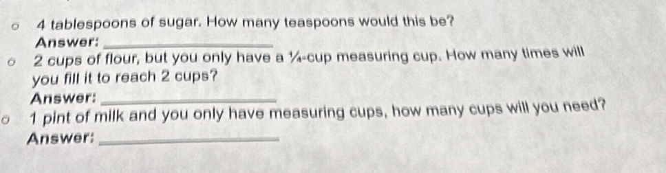 4 tablespoons of sugar. How many teaspoons would this be? 
Answer:_
2 cups of flour, but you only have a ¼ -cup measuring cup. How many times will 
you fill it to reach 2 cups? 
Answer:_ 
1 pint of milk and you only have measuring cups, how many cups will you need? 
Answer:_