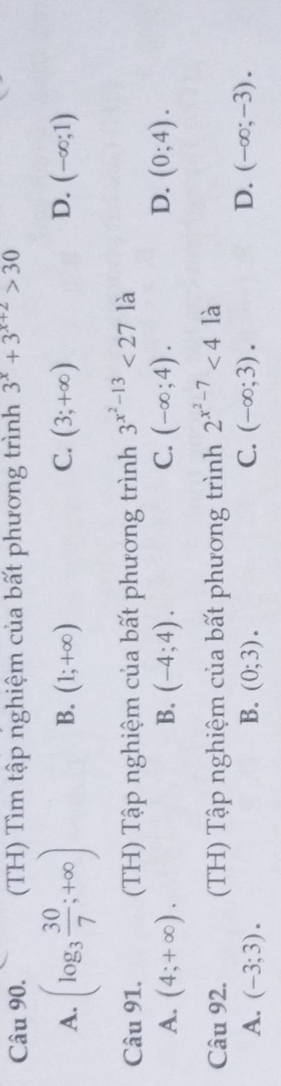 (TH) Tìm tập nghiệm của bất phương trình 3^x+3^(x+2)>30
A. (log _3 30/7 ;+∈fty )
B. (1;+∈fty ) C. (3;+∈fty ) D. (-∈fty ;1)
Câu 91. (TH) Tập nghiệm của bất phương trình 3^(x^2)-13<27</tex> là
A. (4;+∈fty ). B. (-4;4). C. (-∈fty ;4). D. (0;4). 
Câu 92. (TH) Tập nghiệm của bất phương trình 2^(x^2)-7<4</tex> là
D.
A. (-3;3). B. (0;3). C. (-∈fty ;3). (-∈fty ;-3).