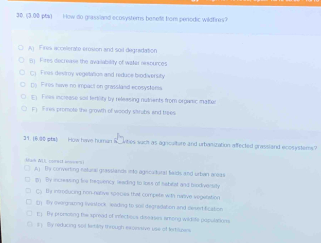 How do grassland ecosystems benefit from periodic wildfires?
A) Fires accelerate erosion and soil degradation
B) Fires decrease the availability of water resources
C) Fires destroy vegetation and reduce biodiversity
D) Fires have no impact on grassland ecosystems
E) Fires increase soil fertility by releasing nutrients from organic matter
F) Fires promote the growth of woody shrubs and trees
31. (6.00 pts) How have human a vities such as agriculture and urbanization affected grassland ecosystems?
(Mark ALL correct answers)
A) By converting natural grasslands into agricultural fields and urban areas
B) By increasing fire frequency, leading to loss of habitat and biodiversity
C) By introducing non-native species that compete with native vegetation
D) By overgrazing livestock leading to soil degradation and desertification
E) By promoting the spread of infectious diseases among wildlife populations
F) By reducing soil fertility through excessive use of fertilizers