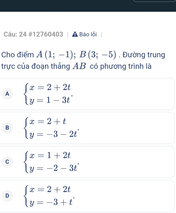 24 #12760403 Báo lỗi
Cho điểm A(1;-1); B(3;-5). Đường trung
trực của đoạn thắng AB có phương trình là
A beginarrayl x=2+2t y=1-3tendarray..
B beginarrayl x=2+t y=-3-2tendarray..
C beginarrayl x=1+2t y=-2-3tendarray..
D beginarrayl x=2+2t y=-3+tendarray..