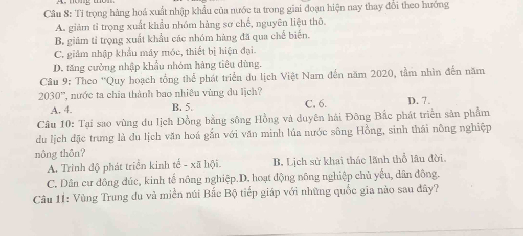 Cầu 8: Tỉ trọng hàng hoá xuất nhập khẩu của nước ta trong giai đoạn hiện nay thay đổi theo hướng
A. giảm tỉ trọng xuất khẩu nhóm hàng sơ chế, nguyên liệu thô.
B. giảm tỉ trọng xuất khẩu các nhóm hàng đã qua chế biến.
C. giảm nhập khẩu máy móc, thiết bị hiện đại.
D. tăng cường nhập khẩu nhóm hàng tiêu dùng.
Câu 9: Theo “Quy hoạch tổng thể phát triển du lịch Việt Nam đến năm 2020, tầm nhìn đến năm
2030 ', nước ta chia thành bao nhiêu vùng du lịch?
A. 4. B. 5. C. 6.
D. 7.
Câu 10: Tại sao vùng du lịch Đồng bằng sông Hồng và duyên hải Đông Bắc phát triển sản phẩm
du lịch đặc trưng là du lịch văn hoá gắn với văn minh lúa nước sông Hồng, sinh thái nông nghiệp
nông thôn?
A. Trình độ phát triển kinh tế - xã hội. B. Lịch sử khai thác lãnh thổ lâu đời.
C. Dân cư đông đúc, kinh tế nông nghiệp.D. hoạt động nông nghiệp chủ yếu, dân đông.
Câu 11: Vùng Trung du và miền núi Bắc Bộ tiếp giáp với những quốc gia nào sau đây?