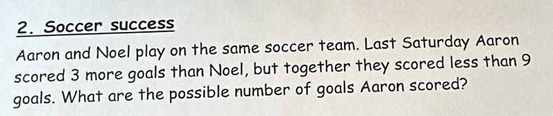 Soccer success 
Aaron and Noel play on the same soccer team. Last Saturday Aaron 
scored 3 more goals than Noel, but together they scored less than 9
goals. What are the possible number of goals Aaron scored?