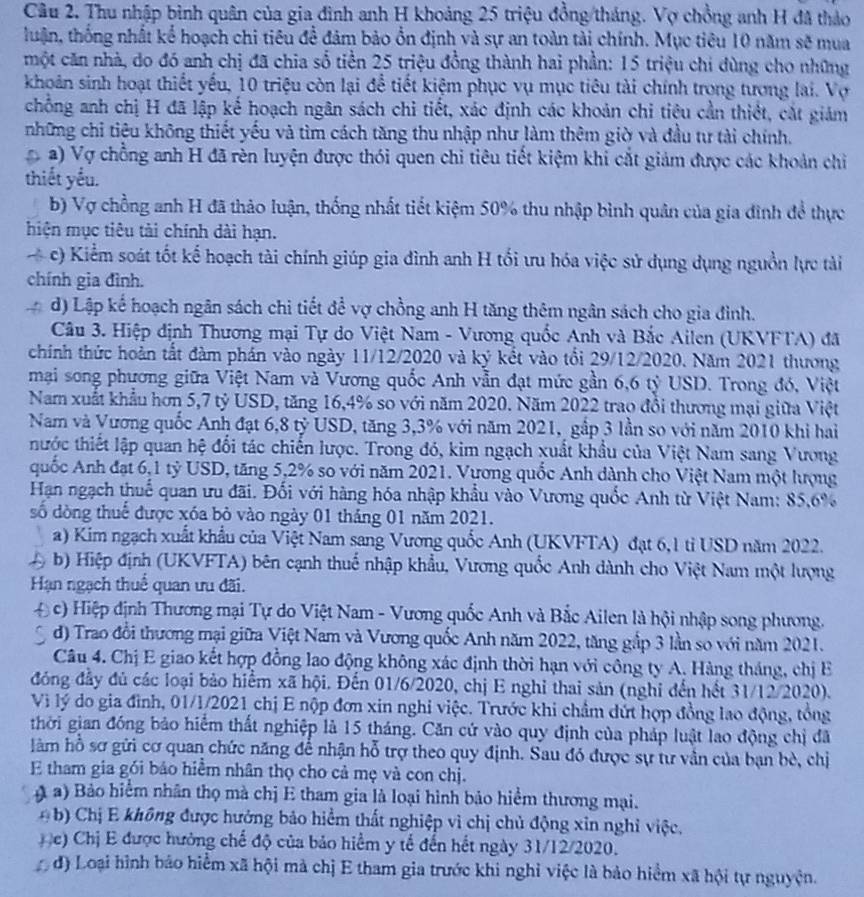 Cầu 2. Thu nhập bình quân của gia đình anh H khoảng 25 triệu đồng/tháng. Vợ chồng anh H đã thảo
luận, thống nhất kể hoạch chi tiêu để đảm bảo ổn định và sự an toàn tài chính. Mục tiêu 10 năm sẽ mua
một căn nhà, do đó anh chị đã chia số tiền 25 triệu đồng thành hai phần: 15 triệu chi đùng cho những
khoản sinh hoạt thiết yếu, 10 triệu còn lại để tiết kiệm phục vụ mục tiêu tài chính trong tương lai. Vợ
chống anh chị H đã lập kế hoạch ngân sách chi tiết, xác định các khoản chi tiệu cần thiết, cắt giám
những chỉ tiêu không thiết yếu và tìm cách tăng thu nhập như làm thêm giờ và đầu tư tài chính.
a) Vợ chồng anh H đã rèn luyện được thói quen chi tiêu tiết kiệm khi cắt giảm được các khoản chi
thiết yếu.
b) Vợ chồng anh H đã thảo luận, thống nhất tiết kiệm 50% thu nhập bình quân của gia đình để thực
hiện mục tiêu tải chính dài hạn.
c) Kiểm soát tốt kế hoạch tài chính giúp gia đình anh H tối ưu hóa việc sử dụng dụng nguồn lực tài
chính gia đình.
d) Lập kế hoạch ngân sách chi tiết để vợ chồng anh H tăng thêm ngân sách cho gia đình.
Câu 3. Hiệp định Thương mại Tự do Việt Nam - Vương quốc Anh và Bắc Ailen (UKVFTA) đã
chính thức hoàn tất đàm phán vào ngày 11/12/2020 và ký kết vào tổi 29/12/2020. Năm 2021 thương
mại song phương giữa Việt Nam và Vương quốc Anh vẫn đạt mức gần 6,6 tỷ USD. Trong đó, Việt
Nam xuất khẩu hơn 5,7 tỷ USD, tăng 16,4% so với năm 2020. Năm 2022 trao đổi thương mại giữa Việt
Nam và Vương quốc Anh đạt 6,8 tỷ USD, tăng 3,3% với năm 2021, gắp 3 lần so với năm 2010 khi hai
thước thiết lập quan hệ đổi tác chiến lược. Trong đó, kim ngạch xuất khẩu của Việt Nam sang Vương
quốc Anh đạt 6,1 tỷ USD, tăng 5,2% so với năm 2021. Vương quốc Anh dành cho Việt Nam một hượng
Hạn ngạch thuế quan ưu đãi. Đối với hàng hóa nhập khẩu vào Vương quốc Anh từ Việt Nam: 85,6%
số dòng thuế được xóa bỏ vào ngày 01 tháng 01 năm 2021.
a) Kim ngạch xuất khẩu của Việt Nam sang Vương quốc Anh (UKVFTA) đạt 6,1 tỉ USD năm 2022.
b) Hiệp định (UKVFTA) bên cạnh thuổ nhập khẩu, Vương quốc Anh dành cho Việt Nam một lượng
Hạn ngạch thuể quan ưu đãi.
D c) Hiệp định Thương mại Tự do Việt Nam - Vương quốc Anh và Bắc Ailen là hội nhập song phương.
d) Trao đổi thương mại giữa Việt Nam và Vương quốc Anh năm 2022, tăng gắp 3 lần so với năm 2021.
Câu 4. Chị E giao kết hợp đồng lao động không xác định thời hạn với công ty A. Hàng tháng, chị E
đóng đầy đủ các loại bảo hiểm xã hội. Đến 01/6/2020, chị E nghỉ thai sản (nghi đến hết 31/12/2020).
Vì lý do gia đình, 01/1/2021 chị E nộp đơn xin nghi việc. Trước khi chẩm dứt hợp đồng lao động, tổng
thời gian đồng bảo hiểm thất nghiệp là 15 tháng. Căn cứ vào quy định của pháp luật lao động chị đã
làm hỗ sơ gửi cơ quan chức năng để nhận hỗ trợ theo quy định. Sau đó được sự tư vần của bạn bè, chị
E tham gia gói báo hiểm nhân thọ cho cả mẹ và con chị.
( a) Bảo hiểm nhân thọ mà chị E tham gia là loại hình bảo hiểm thương mại.
( b) Chị E không được hưởng bảo hiểm thất nghiệp vì chị chủ động xin nghỉ việc.
( c) Chị E được hưởng chế độ của bảo hiểm y tế đến hết ngày 31/12/2020.
độ Loại hình bảo hiểm xã hội mà chị E tham gia trước khi nghỉ việc là bảo hiểm xã hội tự nguyện.