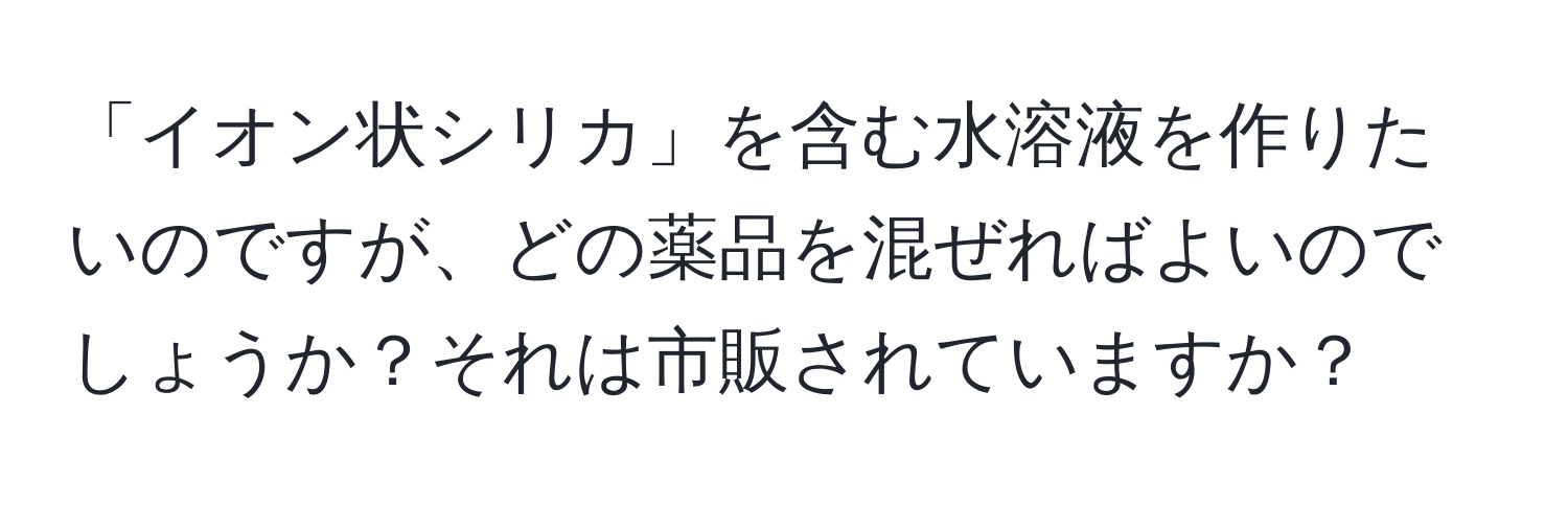 「イオン状シリカ」を含む水溶液を作りたいのですが、どの薬品を混ぜればよいのでしょうか？それは市販されていますか？