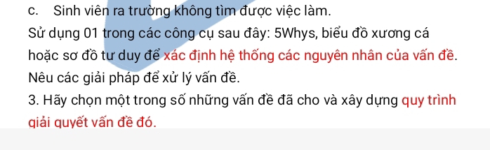 Sinh viên ra trường không tìm được việc làm. 
Sử dụng 01 trong các công cụ sau đây: 5Whys, biểu đồ xương cá 
hoặc sơ đồ tư duy để xác định hệ thống các nguyên nhân của vấn đề. 
Nêu các giải pháp để xử lý vấn đề. 
3. Hãy chọn một trong số những vấn đề đã cho và xây dựng quy trình 
qiải quyết vấn đề đó.