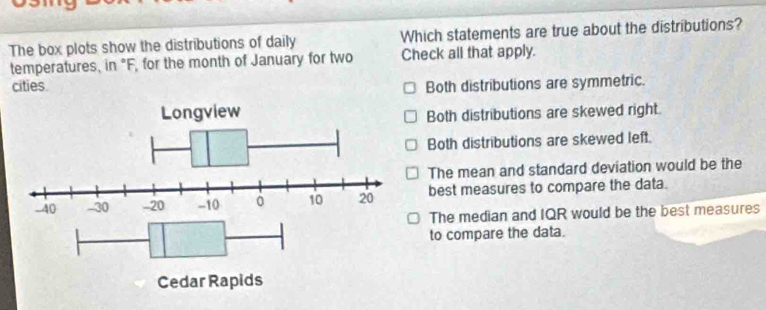 The box plots show the distributions of daily Which statements are true about the distributions?
temperatures, in "F, for the month of January for two Check all that apply.
cities Both distributions are symmetric.
Both distributions are skewed right.
Both distributions are skewed left.
The mean and standard deviation would be the
best measures to compare the data.
The median and IQR would be the best measures
to compare the data.