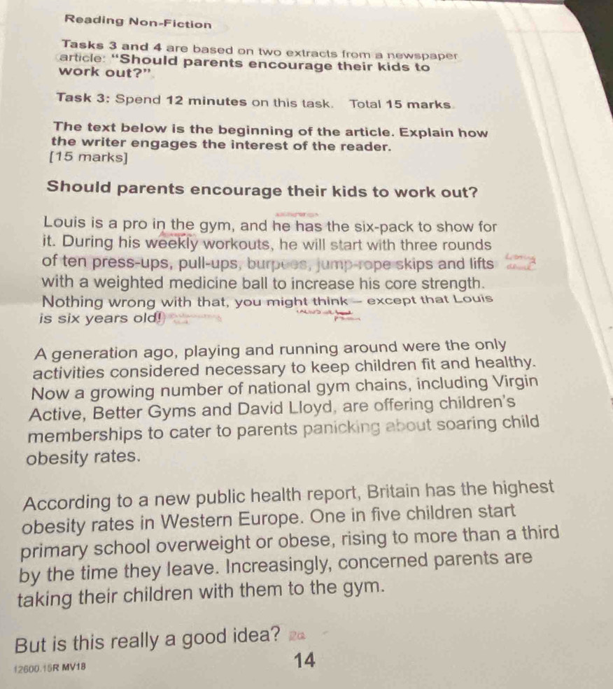 Reading Non-Fiction 
Tasks 3 and 4 are based on two extracts from a newspaper 
article: “Should parents encourage their kids to 
work out?” 
Task 3: Spend 12 minutes on this task. Total 15 marks 
The text below is the beginning of the article. Explain how 
the writer engages the interest of the reader. 
[15 marks] 
Should parents encourage their kids to work out? 
Louis is a pro in the gym, and he has the six-pack to show for 
it. During his weekly workouts, he will start with three rounds 
of ten press-ups, pull-ups, burpues, jump-rope skips and lifts 
with a weighted medicine ball to increase his core strength. 
Nothing wrong with that, you might think -- except that Louis 
is six years old! 
A generation ago, playing and running around were the only 
activities considered necessary to keep children fit and healthy. 
Now a growing number of national gym chains, including Virgin 
Active, Better Gyms and David Lloyd, are offering children's 
memberships to cater to parents panicking about soaring child 
obesity rates. 
According to a new public health report, Britain has the highest 
obesity rates in Western Europe. One in five children start 
primary school overweight or obese, rising to more than a third 
by the time they leave. Increasingly, concerned parents are 
taking their children with them to the gym. 
But is this really a good idea?
12600.15R MV18
14