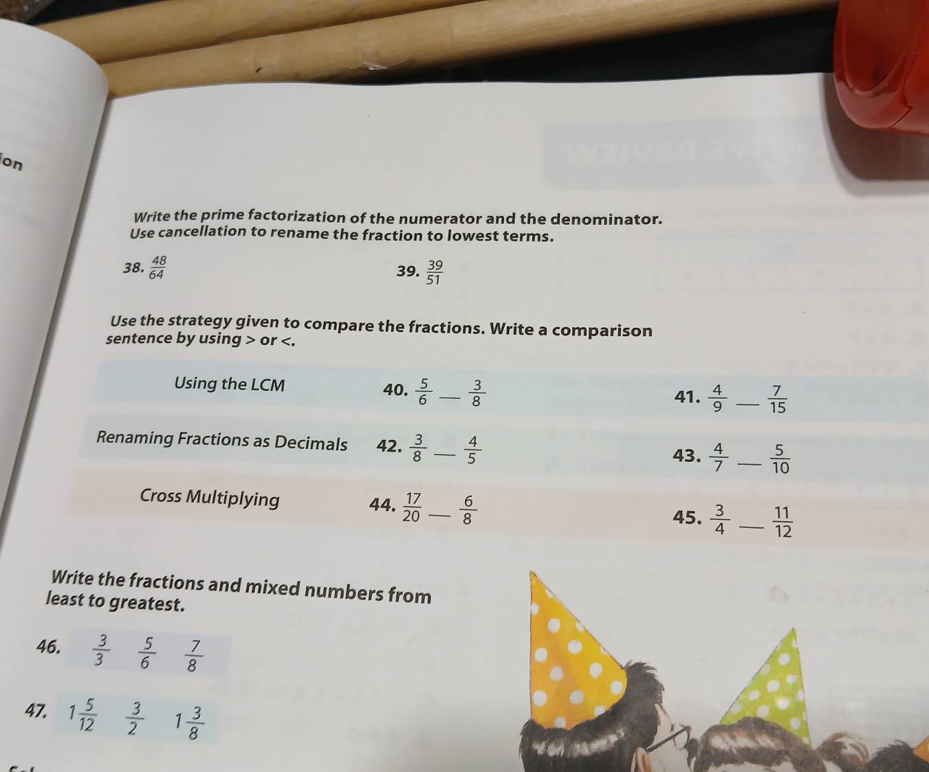 on 
Write the prime factorization of the numerator and the denominator. 
Use cancellation to rename the fraction to lowest terms. 
38.  48/64  39.  39/51 
Use the strategy given to compare the fractions. Write a comparison 
sentence by using or . 
Using the LCM 40.  5/6  _  3/8   4/9  _  7/15 
41. 
Renaming Fractions as Decimals 42.  3/8  _  4/5   4/7  _  5/10 
43. 
Cross Multiplying 44.  17/20  _  6/8  45.  3/4  _  11/12 
Write the fractions and mixed numbers from 
least to greatest. 
46.  3/3   5/6   7/8 
47. 1 5/12   3/2  1 3/8 