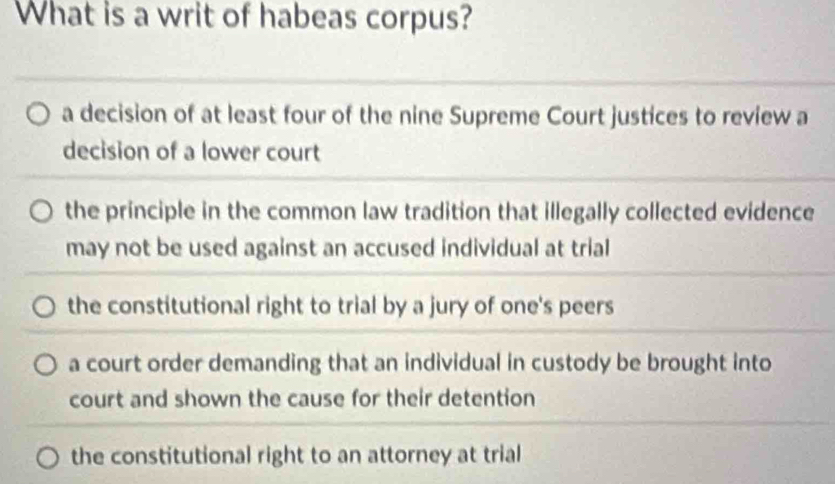 What is a writ of habeas corpus?
a decision of at least four of the nine Supreme Court justices to review a
decision of a lower court
the principle in the common law tradition that illegally collected evidence
may not be used against an accused individual at trial
the constitutional right to trial by a jury of one's peers
a court order demanding that an individual in custody be brought into
court and shown the cause for their detention
the constitutional right to an attorney at trial