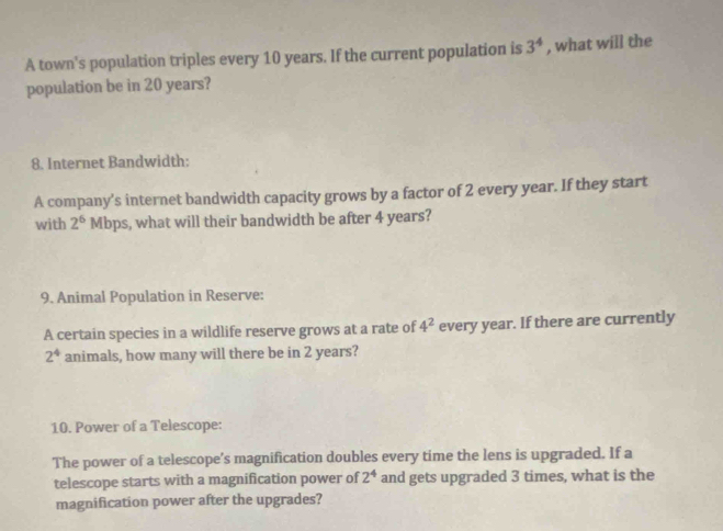 A town's population triples every 10 years. If the current population is 3^4 , what will the 
population be in 20 years? 
8. Internet Bandwidth: 
A company’s internet bandwidth capacity grows by a factor of 2 every year. If they start 
with 2^6 Mbps, what will their bandwidth be after 4 years? 
9. Animal Population in Reserve: 
A certain species in a wildlife reserve grows at a rate of 4^2 every year. If there are currently
2^4 animals, how many will there be in 2 years? 
10. Power of a Telescope: 
The power of a telescope’s magnification doubles every time the lens is upgraded. If a 
telescope starts with a magnification power of 2^4 and gets upgraded 3 times, what is the 
magnification power after the upgrades?