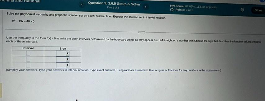 mar and Rationa Question 9, 3.6.5-Setup & Solve HW Score: 67.65%, 11.5 of 17 points 
Part 1 of 3 Points: 0 of 1 
Save 
Solve the polynomial inequality and graph the solution set on a real number line. Express the solution set in interval notation.
x^2-13x+40>0
Use the inequality in the form f(x)>0 to write the open intervals determined by the boundary points as they appear from left to right on a number line. Choose the sign that describes the function values of (8
each of these intervals. ) for 
(Simplify your answers. Type your answers in interval notation. Type exact answers, using radicals as needed. Use integers or fractions for any numbers in the expressions.)