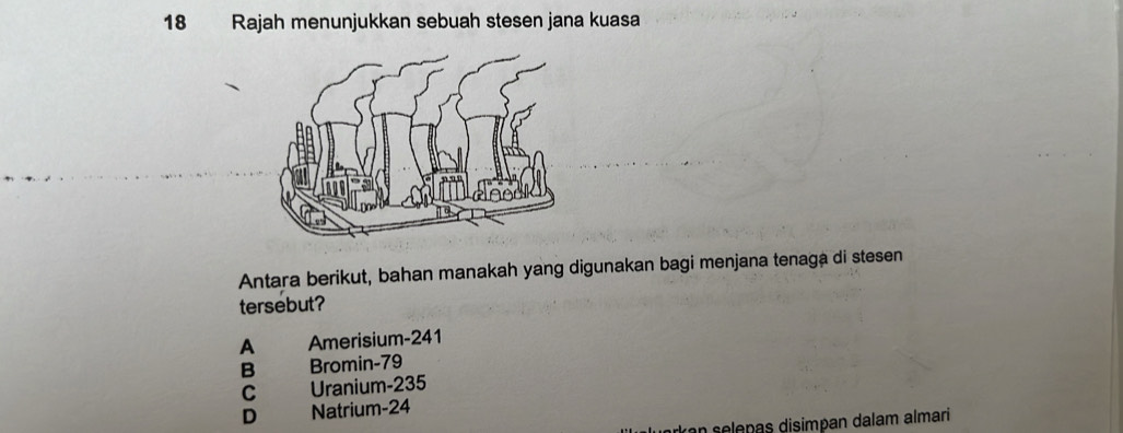 Rajah menunjukkan sebuah stesen jana kuasa
Antara berikut, bahan manakah yang digunakan bagi menjana tenaga di stesen
tersebut?
A Amerisium- 241
B Bromin- 79
C Uranium- 235
D Natrium -24
rkan selepas disimpan dalam almari