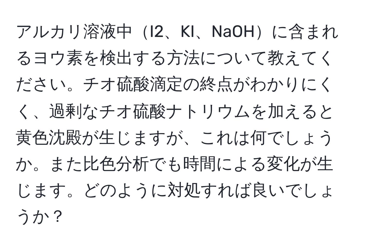 アルカリ溶液中I2、KI、NaOHに含まれるヨウ素を検出する方法について教えてください。チオ硫酸滴定の終点がわかりにくく、過剰なチオ硫酸ナトリウムを加えると黄色沈殿が生じますが、これは何でしょうか。また比色分析でも時間による変化が生じます。どのように対処すれば良いでしょうか？