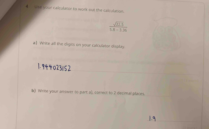 Use your calculator to work out the calculation.
 (sqrt(22.5))/5.8-3.36 
a) Write all the digits on your calculator display. 
_ 
_ 
_ 
_ 
b) Write your answer to part a), correct to 2 decimal places. 
_