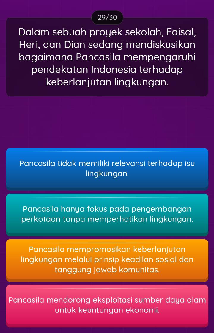 29/30
Dalam sebuah proyek sekolah, Faisal,
Heri, dan Dian sedang mendiskusikan
bagaimana Pancasila mempengaruhi
pendekatan Indonesia terhadap
keberlanjutan lingkungan.
Pancasila tidak memiliki relevansi terhadap isu
lingkungan.
Pancasila hanya fokus pada pengembangan
perkotaan tanpa memperhatikan lingkungan.
Pancasila mempromosikan keberlanjutan
lingkungan melalui prinsip keadilan sosial dan
tanggung jawab komunitas.
Pancasila mendorong eksploitasi sumber daya alam
untuk keuntungan ekonomi.