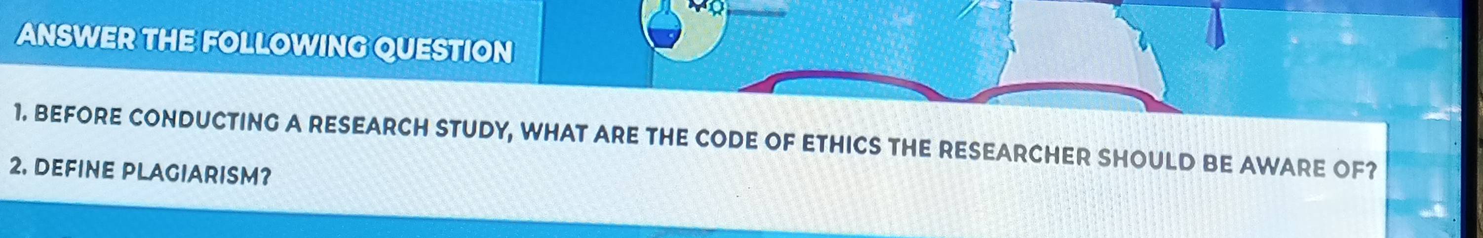 ANSWER THE FOLLOWING QUESTION 
1. BEFORE CONDUCTING A RESEARCH STUDY, WHAT ARE THE CODE OF ETHICS THE RESEARCHER SHOULD BE AWARE OF? 
2. DEFINE PLAGIARISM?